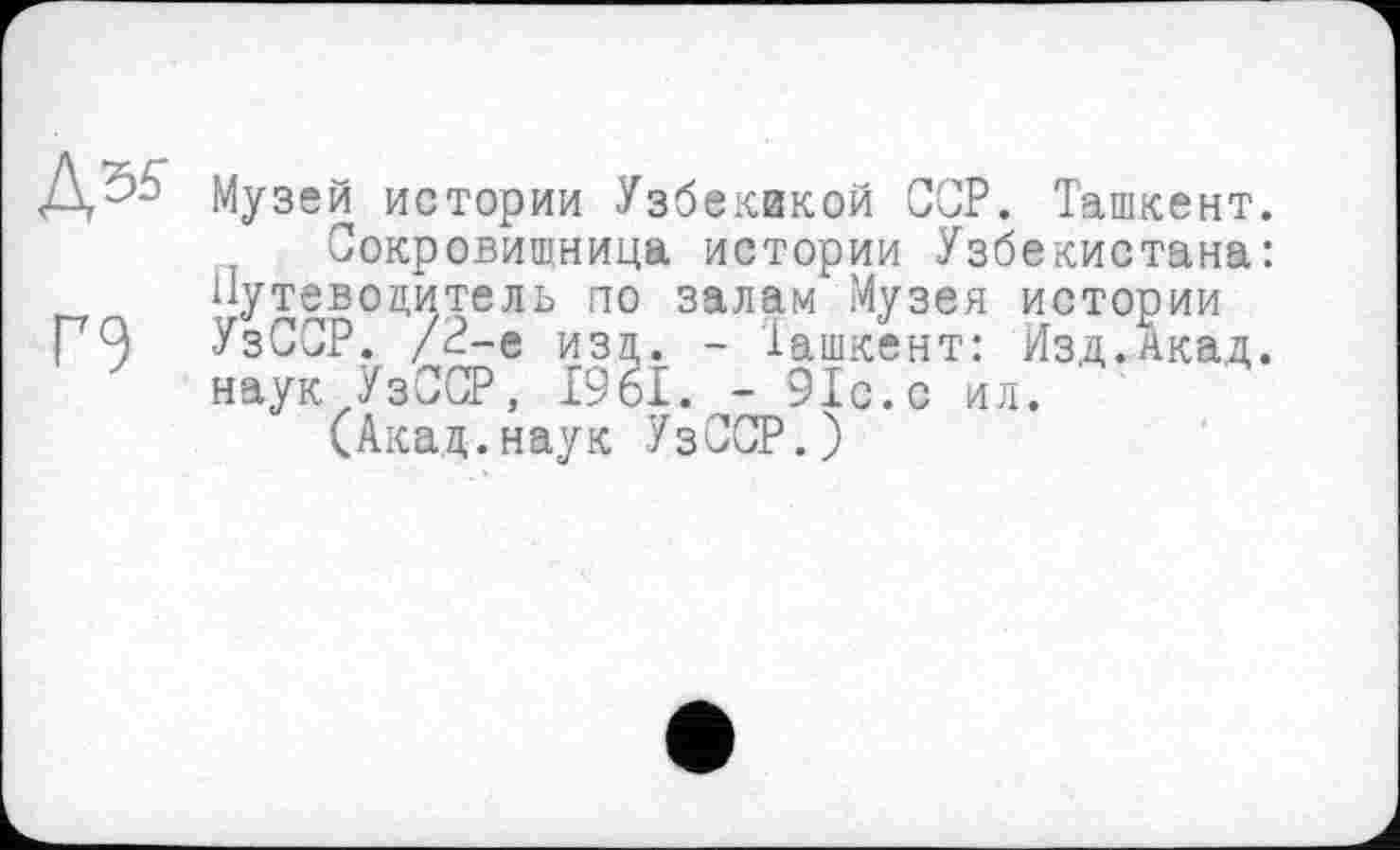 ﻿Музей истории Узбеквкой ССР. Ташкент.
Сокровищница истории Узбекистана: Путеводитель по залам Музея истории УзССР. /2-е изд. - Ташкент: Изд.Акад, наук УзССР, 1961. - 91с.с ил.
(Акад.наук УзССР.)